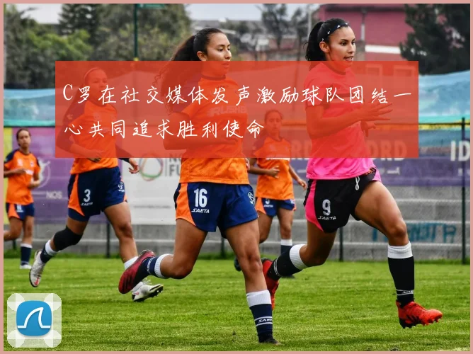 C罗在社交媒体发声激励球队团结一心共同追求胜利使命