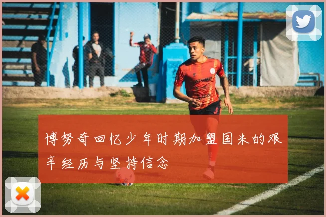博努奇回忆少年时期加盟国米的艰辛经历与坚持信念