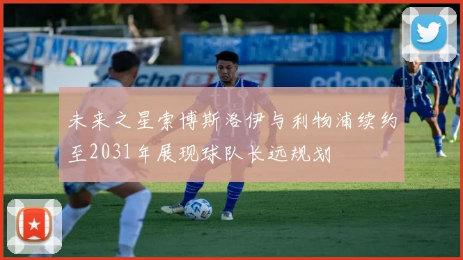 未来之星索博斯洛伊与利物浦续约至2031年展现球队长远规划