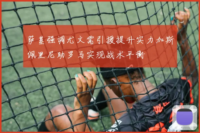 萨基强调尤文需引援提升实力加斯佩里尼助罗马实现战术平衡