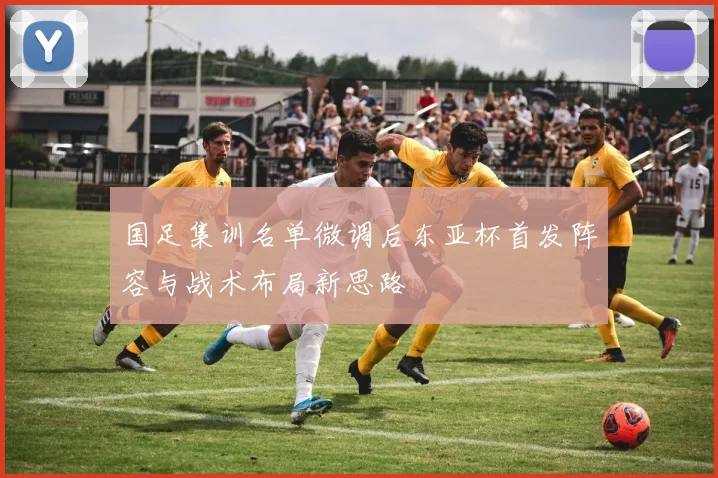 国足集训名单微调后东亚杯首发阵容与战术布局新思路