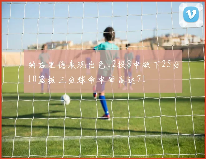 纳兹里德表现出色12投8中砍下25分10篮板三分球命中率高达71