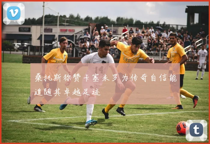 桑托斯称赞卡塞米罗为传奇自信能追随其卓越足迹