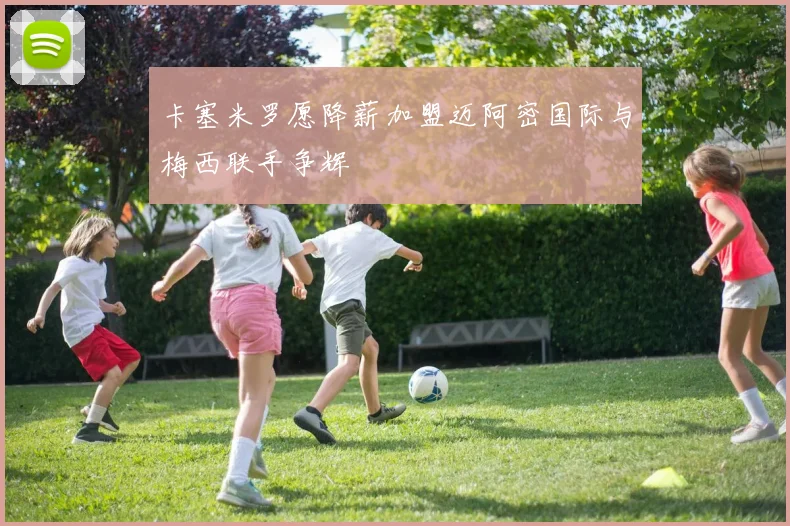 卡塞米罗愿降薪加盟迈阿密国际与梅西联手争辉