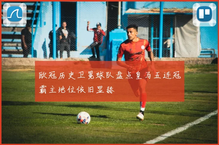 欧冠历史卫冕球队盘点皇马五连冠霸主地位依旧显赫