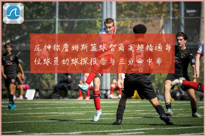 庄神称詹姆斯篮球智商高超精通每位球员的球探报告与三分命中率