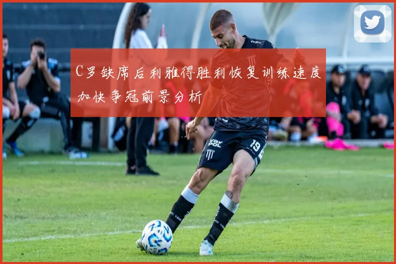 C罗缺席后利雅得胜利恢复训练速度加快争冠前景分析