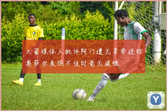 火箭媒体人批评阿门遭无辜牵连称奥萨尔表现不佳时毫无道理