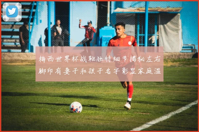 梅西世界杯战靴独特细节揭秘左右脚印有妻子和孩子名字彰显家庭温暖