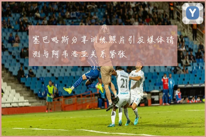 塞巴略斯分享训练照片引发媒体猜测与阿韦洛亚关系紧张