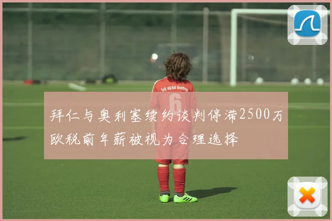拜仁与奥利塞续约谈判停滞2500万欧税前年薪被视为合理选择