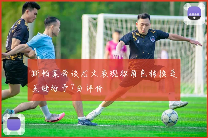 斯帕莱蒂谈尤文表现称角色转换是关键给予7分评价