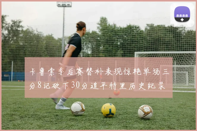 卡鲁索季后赛替补表现惊艳单场三分8记砍下30分追平特里历史纪录