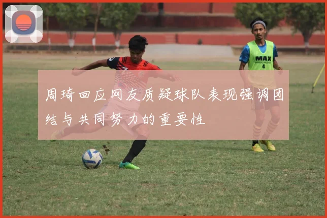 周琦回应网友质疑球队表现强调团结与共同努力的重要性