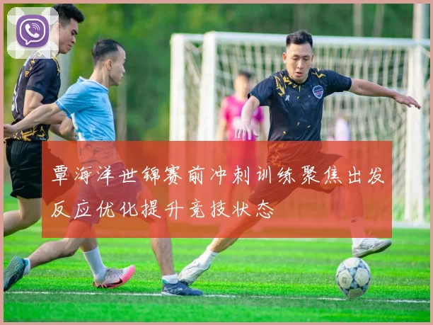 覃海洋世锦赛前冲刺训练聚焦出发反应优化提升竞技状态