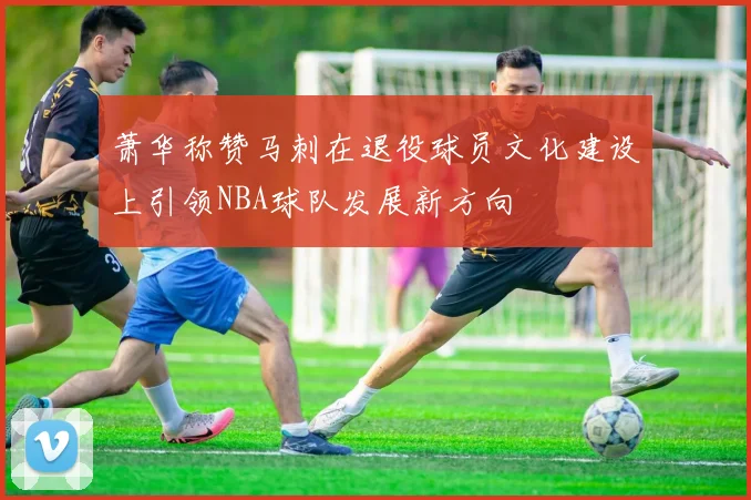 萧华称赞马刺在退役球员文化建设上引领NBA球队发展新方向
