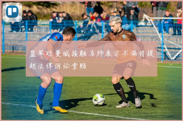 蓝军对曼城接触马帅表示不满将提起法律诉讼索赔