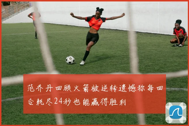 范乔丹回顾火箭被逆转遗憾称每回合耗尽24秒也能赢得胜利