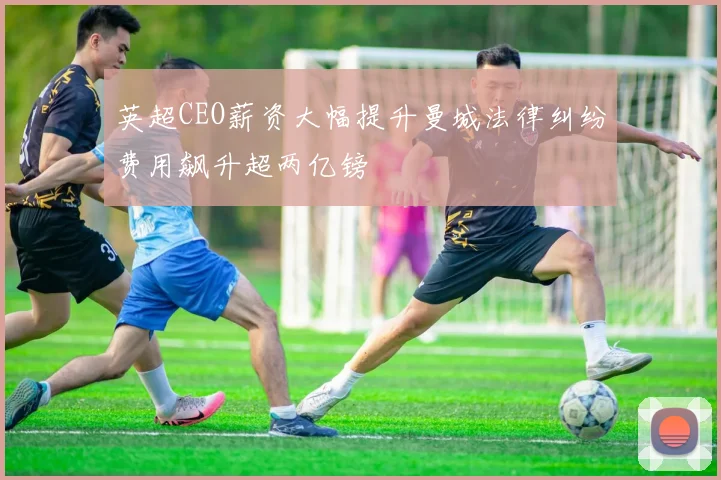 英超CEO薪资大幅提升曼城法律纠纷费用飙升超两亿镑