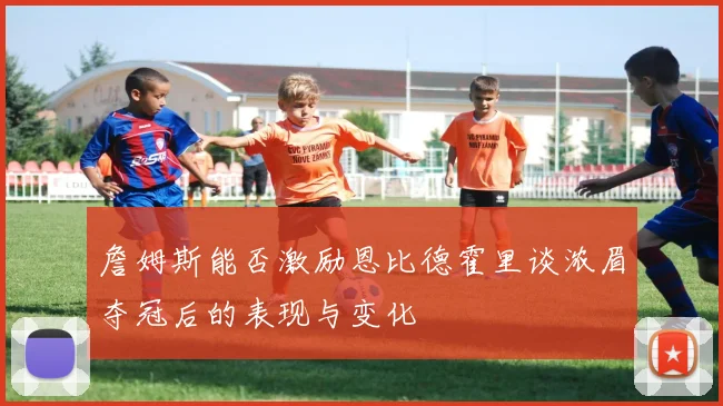 詹姆斯能否激励恩比德霍里谈浓眉夺冠后的表现与变化