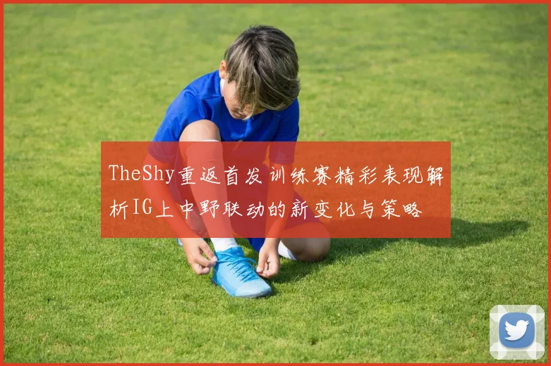 TheShy重返首发训练赛精彩表现解析IG上中野联动的新变化与策略