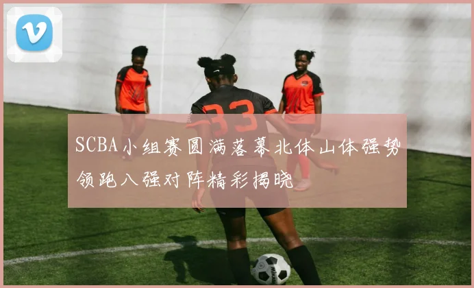 SCBA小组赛圆满落幕北体山体强势领跑八强对阵精彩揭晓