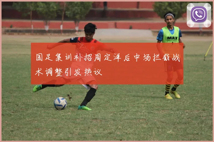国足集训补招周定洋后中场拦截战术调整引发热议