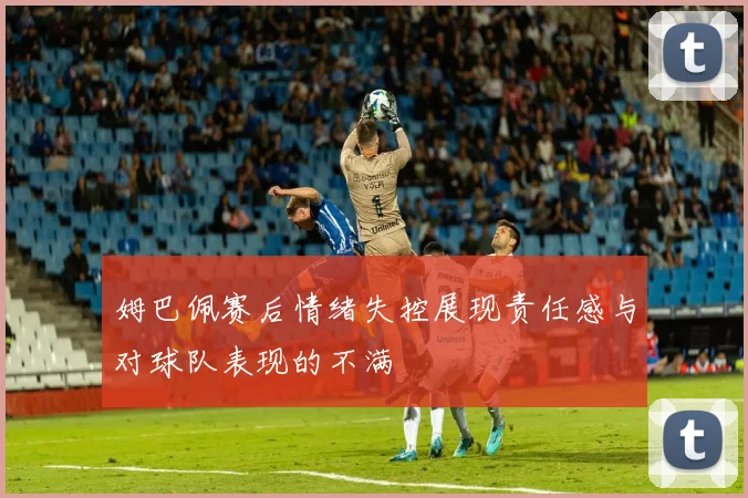 姆巴佩赛后情绪失控展现责任感与对球队表现的不满
