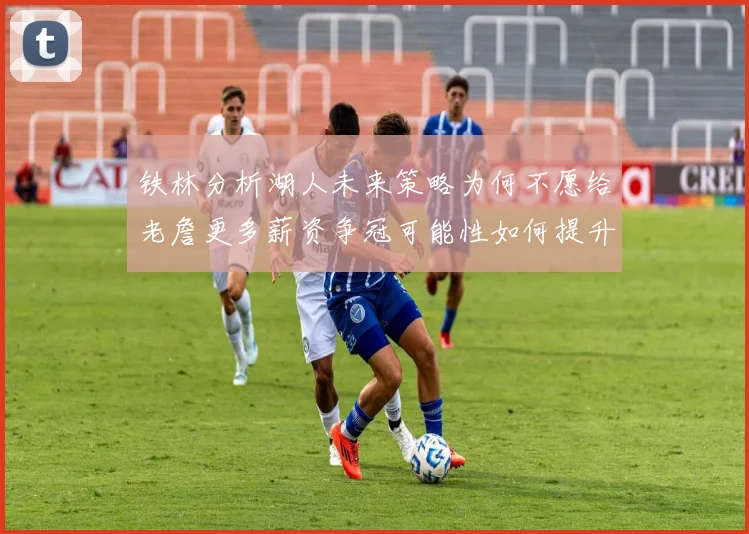 铁林分析湖人未来策略为何不愿给老詹更多薪资争冠可能性如何提升