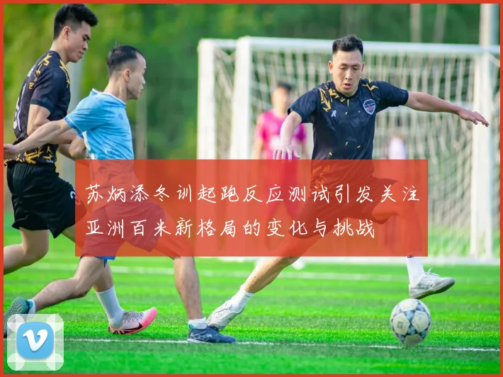 苏炳添冬训起跑反应测试引发关注亚洲百米新格局的变化与挑战