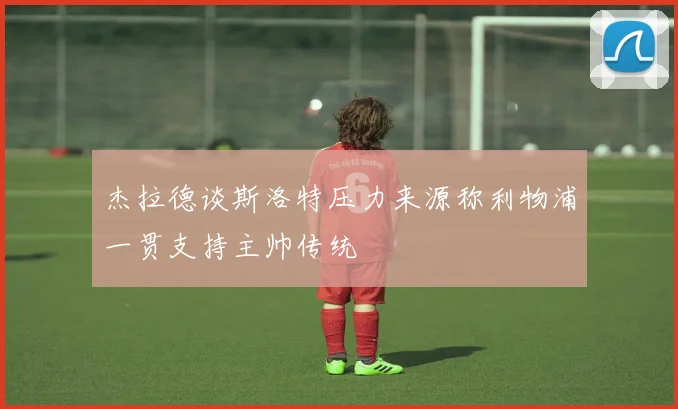 杰拉德谈斯洛特压力来源称利物浦一贯支持主帅传统