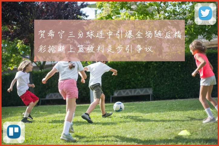 贺希宁三分球连中引爆全场随后精彩抢断上篮被判走步引争议