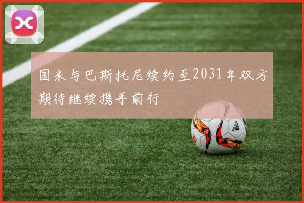 国米与巴斯托尼续约至2031年双方期待继续携手前行