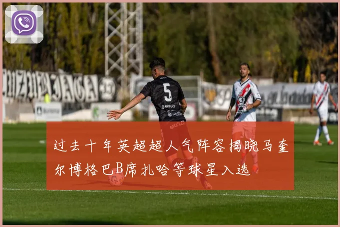 过去十年英超超人气阵容揭晓马奎尔博格巴B席扎哈等球星入选