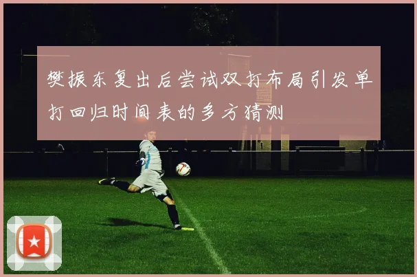 樊振东复出后尝试双打布局引发单打回归时间表的多方猜测