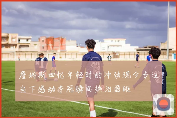 詹姆斯回忆年轻时的冲劲现今专注当下感动夺冠瞬间热泪盈眶
