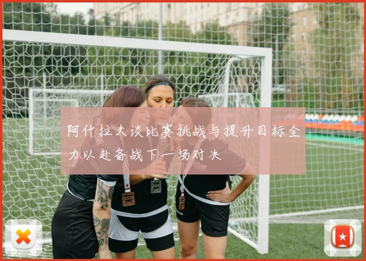 阿什拉夫谈比赛挑战与提升目标全力以赴备战下一场对决