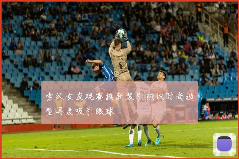 索汉女友观赛换新装引热议时尚造型再度吸引眼球
