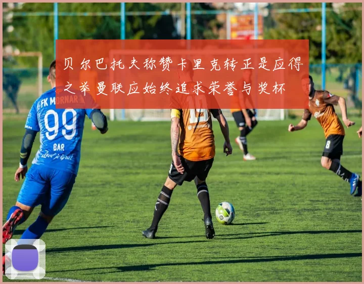 贝尔巴托夫称赞卡里克转正是应得之举曼联应始终追求荣誉与奖杯