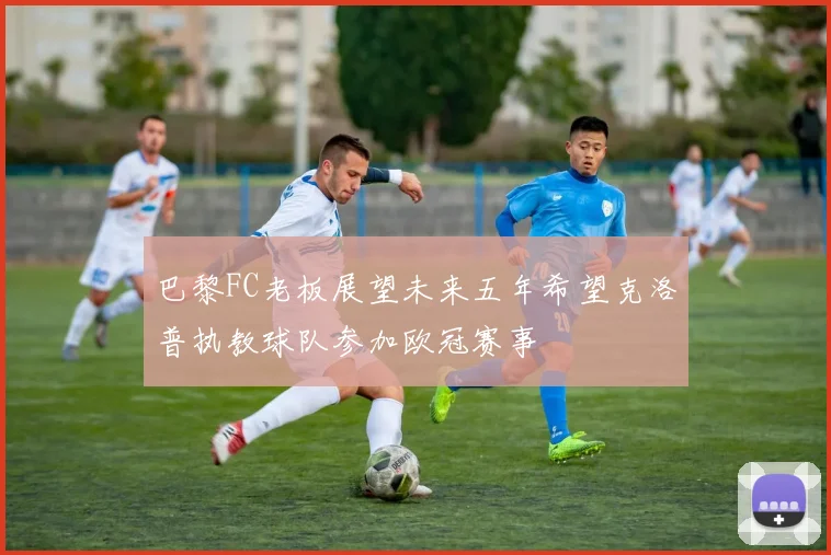 巴黎FC老板展望未来五年希望克洛普执教球队参加欧冠赛事