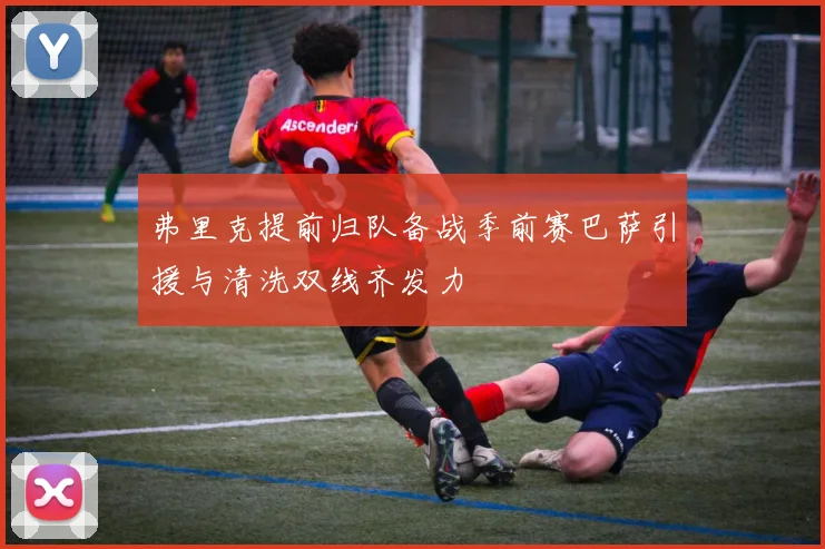 弗里克提前归队备战季前赛巴萨引援与清洗双线齐发力