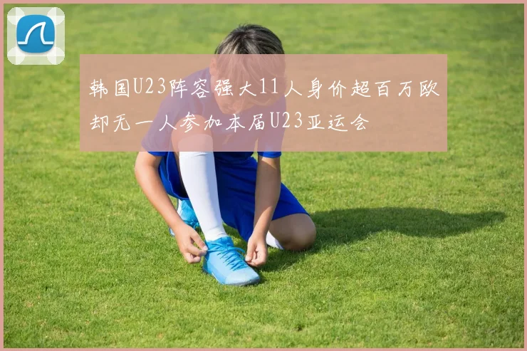 韩国U23阵容强大11人身价超百万欧却无一人参加本届U23亚运会