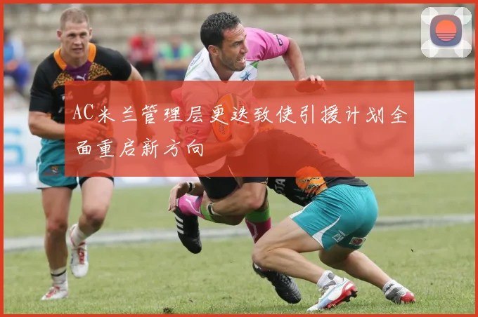 AC米兰管理层更迭致使引援计划全面重启新方向