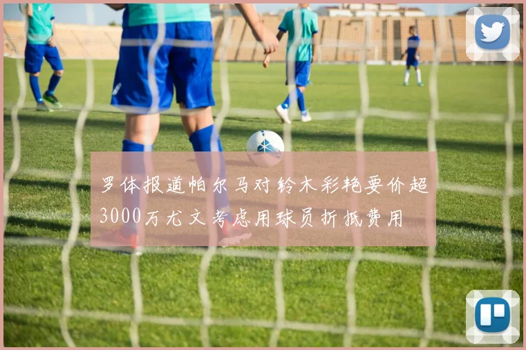 罗体报道帕尔马对铃木彩艳要价超3000万尤文考虑用球员折抵费用
